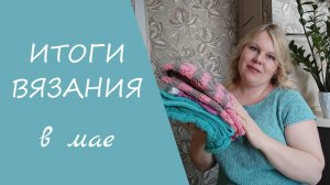 ИТОГИ ВЯЗАНИЯ В МАЕ // мои готовые работы