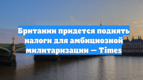 Британии придется поднять налоги для амбициозной милитаризации — Times