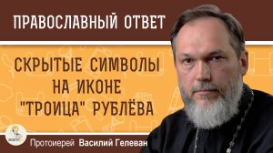 СКРЫТЫЕ СИМВОЛЫ НА ИКОНЕ «ТРОИЦА» РУБЛЁВА.  Протоиерей Василий Гелеван