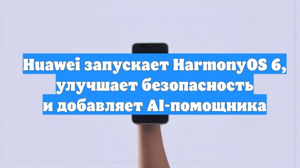 Huawei запускает HarmonyOS 6, улучшает безопасность и добавляет AI-помощника