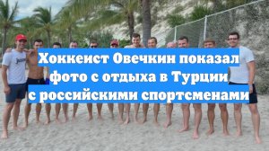 Хоккеист Овечкин показал фото с отдыха в Турции с российскими спортсменами