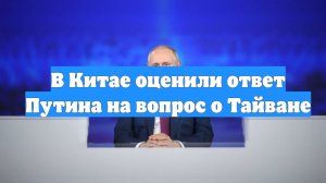 В Китае оценили ответ Путина на вопрос о Тайване