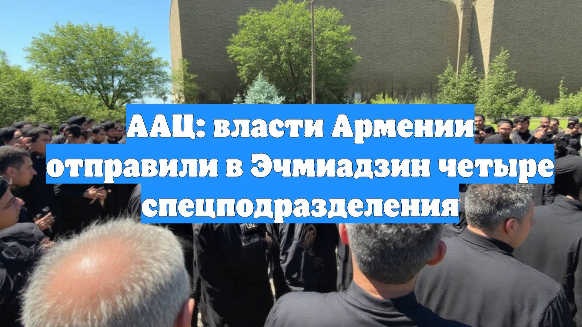 ААЦ: власти Армении отправили в Эчмиадзин четыре спецподразделения