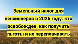 Земельный налог для пенсионеров в 2025 году: кто освобожден, как получить льготы и не переплачивать