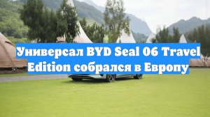Универсал BYD Seal 06 Travel Edition собрался в Европу