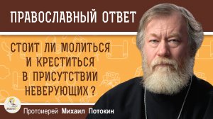 СТОИТ ЛИ МОЛИТЬСЯ И КРЕСТИТЬСЯ В ПРИСУТСТВИИ НЕВЕРУЮЩИХ ?  Протоиерей Михаил Потокин
