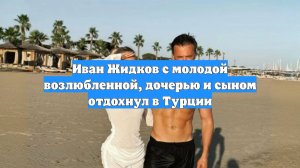 Иван Жидков с молодой возлюбленной, дочерью и сыном отдохнул в Турции