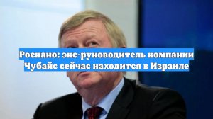 Роснано: экс-руководитель компании Чубайс сейчас находится в Израиле