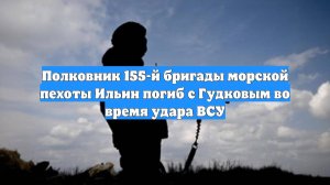 Полковник 155-й бригады морской пехоты Ильин погиб с Гудковым во время удара ВСУ