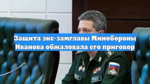 Защита экс-замглавы Минобороны Иванова обжаловала его приговор