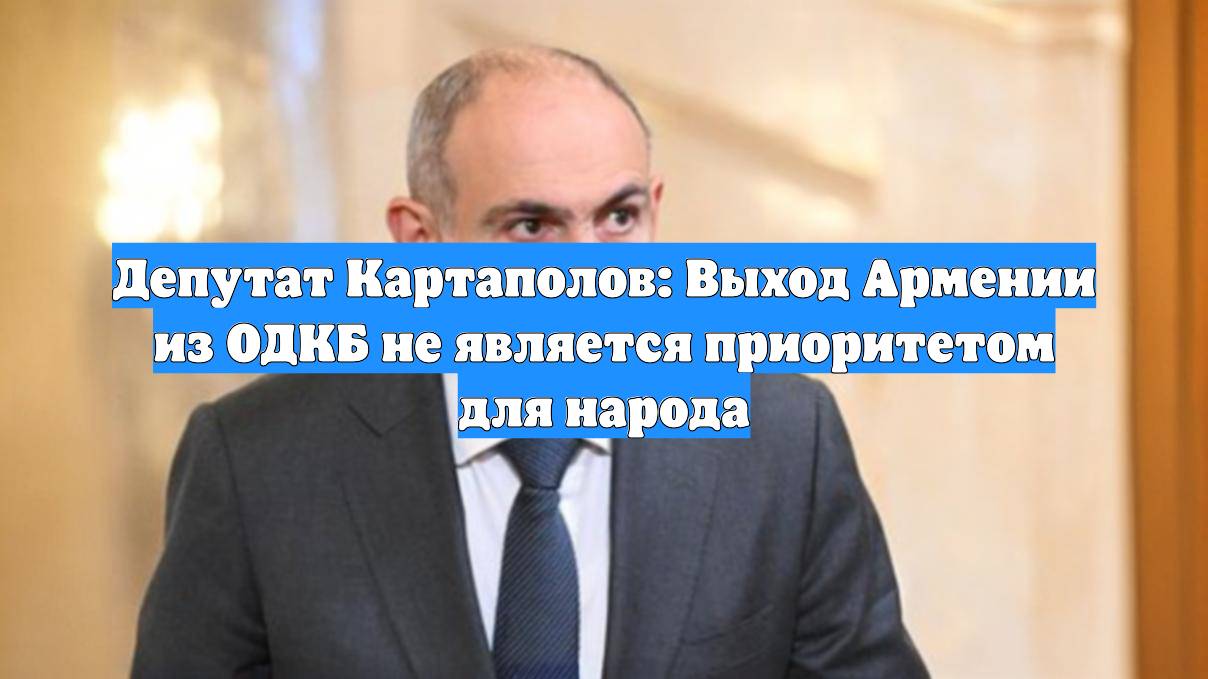 Депутат Картаполов: Выход Армении из ОДКБ не является приоритетом для народа