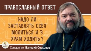 НАДО ЛИ ЗАСТАВЛЯТЬ СЕБЯ МОЛИТЬСЯ И В ХРАМ ХОДИТЬ ?  Священник Валерий Сосковец
