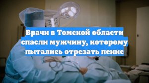 Врачи в Томской области спасли мужчину, которому пытались отрезать пенис