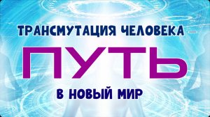 ТРАНСМУТАЦИЯ ЧЕЛОВЕКА – ПУТЬ В НОВЫЙ МИР.