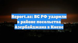 Report.az: ВС РФ ударили в районе посольства Азербайджана в Киеве