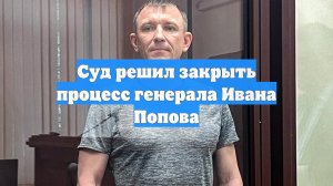 Суд решил закрыть процесс генерала Ивана Попова