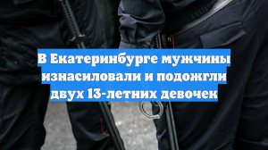 В Екатеринбурге мужчины изнасиловали и подожгли двух 13-летних девочек