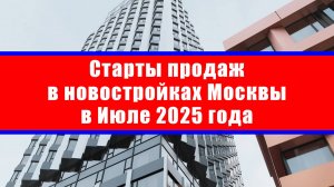 Старты продаж в новостройках Москвы в Июле 2025 года