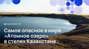 Самое опасное в мире. «Атомное озеро» в степях Казахстана