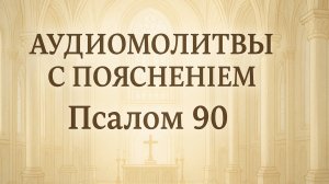 АУДИОМОЛИТВЫ С ПОЯСНЕНИЕМ. ПСАЛОМ 90