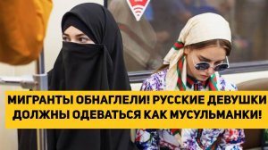 МИГРАНТЫ ОБНАГЛЕЛИ! РУССКИЕ ДЕВУШКИ ДОЛЖНЫ ОДЕВАТЬСЯ КАК МУСУЛЬМАНКИ!