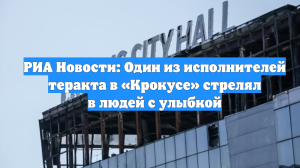 РИА Новости: Один из исполнителей теракта в «Крокусе» стрелял в людей с улыбкой