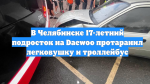 В Челябинске 17-летний подросток на Daewoo протаранил легковушку и троллейбус