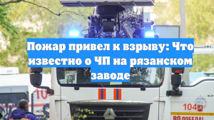 Пожар привел к взрыву: Что известно о ЧП на рязанском заводе
