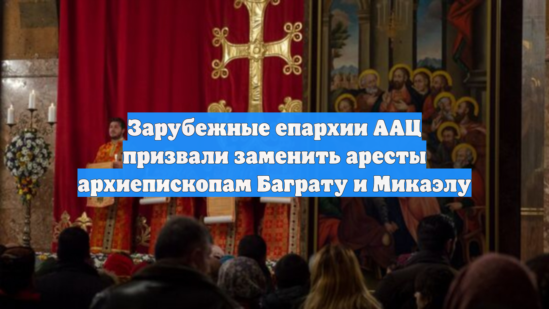 Зарубежные епархии ААЦ призвали заменить аресты архиепископам Баграту и Микаэлу