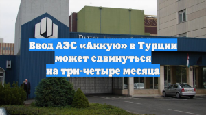 Ввод АЭС «Аккую» в Турции может сдвинуться на три-четыре месяца