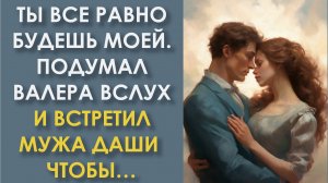 Ты все равно будешь моей. Подумал Валера вслух и встретил мужа Даши, чтобы