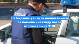На Украине уволили полицейского за помощь инвалиду после издевательств ТЦК