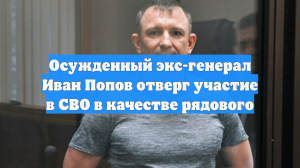 Осужденный экс-генерал Иван Попов отверг участие в СВО в качестве рядового