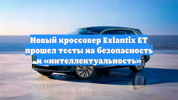 Новый кроссовер Exlantix ET прошел тесты на безопасность и «интеллектуальность»
