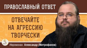 ОТВЕЧАЙТЕ НА АГРЕССИЮ ТВОРЧЕСКИ.  Иеромонах Александр (Митрофанов)