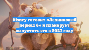 Disney готовит «Ледниковый период 6» и планирует выпустить его в 2027 году