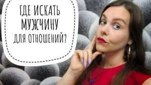 ГДЕ ИСКАТЬ МУЖЧИНУ ДЛЯ СЕРЬЁЗНЫХ ОТНОШЕНИЙ? БОЛЕЗНЕННАЯ ПРАВДА