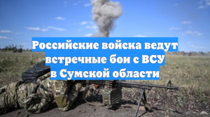 Российские войска ведут встречные бои с ВСУ в Сумской области