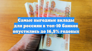Самые выгодные вклады для россиян в топ-10 банков опустились до 16,5% годовых