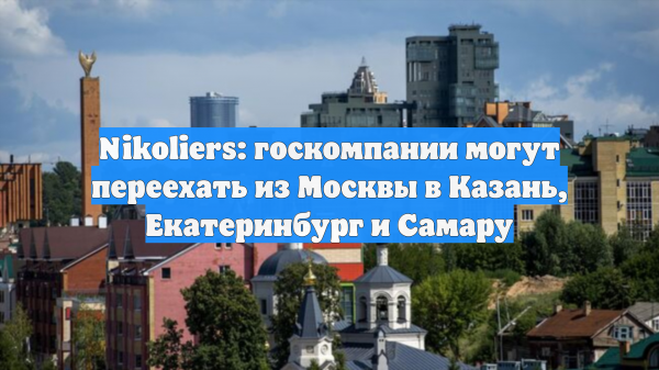 Nikoliers: госкомпании могут переехать из Москвы в Казань, Екатеринбург и Самару