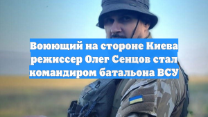 Воюющий на стороне Киева режиссер Олег Сенцов стал командиром батальона ВСУ