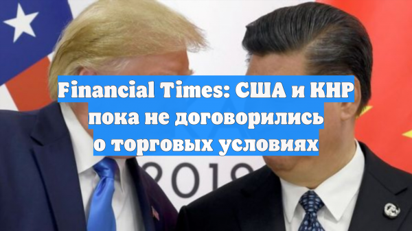 Financial Times: США и КНР пока не договорились о торговых условиях