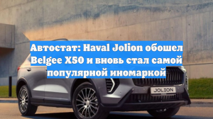 Автостат: Haval Jolion обошел Belgee X50 и вновь стал самой популярной иномаркой