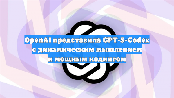 OpenAI представила GPT-5-Codex с динамическим мышлением и мощным кодингом