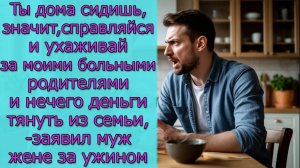 Ты дома сидишь,  значит,справляйся и ухаживай за моими родителями и  нечего  деньги  тянуть из семьи