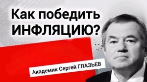 КАК ПОБЕДИТЬ ИНФЛЯЦИЮ? Академик Сергей ГЛАЗЬЕВ