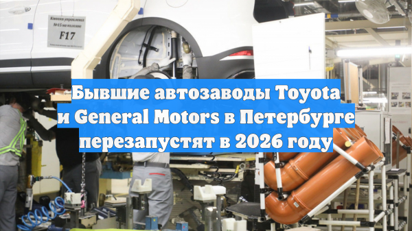 Бывшие автозаводы Toyota и General Motors в Петербурге перезапустят в 2026 году