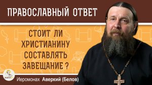 Стоит ли христианину составлять завещание ?  Иеромонах Аверкий (Белов)