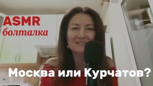 АСМР. БОЛТАЛКА. МОСКВА ИЛИ КУРЧАТОВ?