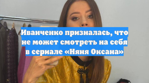 Иванченко призналась, что не может смотреть на себя в сериале «Няня Оксана»